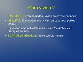 Com vivien ?
●   PALEOLITIC: Eren nòmades , vivien en coves i cabanes
●   NEOLITIC: Eren sedentaris , vivien en cabanes i pobles
    petits..
    Es vestien amb pells d'animals. Feien foc amb sílex i
    branques seques.
●   EDAT DELS METALLS: Apareixen els metalls.
 