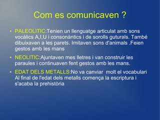 Com es comunicaven ?
●   PALEOLITIC:Tenien un llenguatge articulat amb sons
    vocàlics A,I,U i consonàntics i de sorolls guturals. També
    dibuixaven a les parets. Imitaven sons d'animals .Feien
    gestos amb les mans
●   NEOLITIC:Ajuntaven mes lletres i van construir les
    paraules i continuaven fent gestos amb les mans.
●   EDAT DELS METALLS:No va canviar molt el vocabulari
    Al final de l'edat dels metalls comença la escriptura i
    s'acaba la prehistòria
 