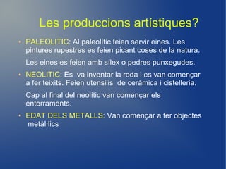 Les produccions artístiques?
●   PALEOLITIC: Al paleolític feien servir eines. Les
    pintures rupestres es feien picant coses de la natura.
    Les eines es feien amb sílex o pedres punxegudes.
●   NEOLITIC: Es va inventar la roda i es van començar
    a fer teixits. Feien utensilis de ceràmica i cistelleria.
    Cap al final del neolític van començar els
    enterraments.
●   EDAT DELS METALLS: Van començar a fer objectes
    metàl·lics
 