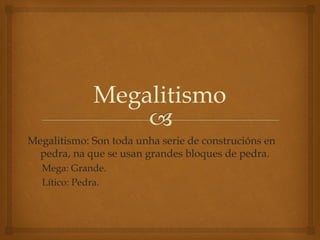 Megalitismo
Megalitismo: Son toda unha serie de construcións en
pedra, na que se usan grandes bloques de pedra.
Mega: Grande.
Lítico: Pedra.

 
