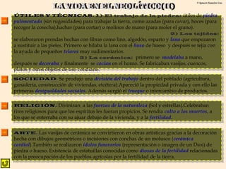 © Ignacio Sumelzo Liso 
ÚÚTTIILLEESS YY TTÉÉCCNNIICCAASS.. 1) El trabajo de la piedra: útiles de piedra 
pulimentada (sin rugosidades) para trabajar la tierra, como azadas (para cavar), hoces (para 
recoger la cosecha),hachas (para cortar) o molinos de mano (para moler el grano). 
ÚÚTTIILLEESS YY TTÉÉCCNNIICCAASS.. 1) El trabajo de la piedra: útiles de piedra 
pulimentada (sin rugosidades) para trabajar la tierra, como azadas (para cavar), hoces (para 
recoger la cosecha),hachas (para cortar) o molinos de mano (para moler el grano). 
2) Los tejidos: 
2) Los tejidos: 
se elaboraron prendas hechas con fibras como lino, algodón, esparto y lana que empezaron 
a sustituir a las pieles. Primero se hilaba la lana con el huso de hueso y después se tejía con 
la ayuda de pequeños telares muy rudimentarios. 
se elaboraron prendas hechas con fibras como lino, algodón, esparto y lana que empezaron 
a sustituir a las pieles. Primero se hilaba la lana con el huso de hueso y después se tejía con 
la ayuda de pequeños telares muy rudimentarios. 
3) La cerámica: primero se modelaba a mano, 
3) La cerámica: primero se modelaba a mano, 
después se decoraba y finalmente se cocían en el horno. Se fabricaban vasijas, cuencos, 
platos y otros objetos de uso cotidiano. 
después se decoraba y finalmente se cocían en el horno. Se fabricaban vasijas, cuencos, 
platos y otros objetos de uso cotidiano. 
SSOOCCIIEEDDAADD.. Se produjo una división del trabajo dentro del poblado (agricultura, 
ganadería, construcción de viviendas, etcétera).Apareció la propiedad privada y con ello las 
primeras desigualdades sociales. Además surgió el trueque o intercambio de productos. 
SSOOCCIIEEDDAADD.. Se produjo una división del trabajo dentro del poblado (agricultura, 
ganadería, construcción de viviendas, etcétera).Apareció la propiedad privada y con ello las 
primeras desigualdades sociales. Además surgió el trueque o intercambio de productos. 
RREELLIIGGIIÓÓNN.. Divinizan a las fuerzas de la naturaleza (Sol y estrellas).Celebraban 
ritos religiosos para que los espíritus les fueran propicios. Se rendía culto a los muertos, a 
los que se enterraba con su ajuar debajo de la vivienda, y a la fertilidad. 
RREELLIIGGIIÓÓNN.. Divinizan a las fuerzas de la naturaleza (Sol y estrellas).Celebraban 
ritos religiosos para que los espíritus les fueran propicios. Se rendía culto a los muertos, a 
los que se enterraba con su ajuar debajo de la vivienda, y a la fertilidad. 
AARRTTEE.. Las vasijas de cerámica se convirtieron en obras artísticas gracias a la decoración 
hecha con dibujos geométricos o incisiones con conchas de un molusco (cerámica 
cardial).También se realizaron ídolos funerarios (representación o imagen de un Dios) de 
piedra o hueso. Existencia de estatuillas conocidas como diosas de la fertilidad relacionadas 
con la preocupación de los pueblos agrícolas por la fertilidad de la tierra. 
AARRTTEE.. Las vasijas de cerámica se convirtieron en obras artísticas gracias a la decoración 
hecha con dibujos geométricos o incisiones con conchas de un molusco (cerámica 
cardial).También se realizaron ídolos funerarios (representación o imagen de un Dios) de 
piedra o hueso. Existencia de estatuillas conocidas como diosas de la fertilidad relacionadas 
con la preocupación de los pueblos agrícolas por la fertilidad de la tierra. 
 
