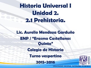 Historia Universal I
Unidad 2.
2.1 Prehistoria.
Lic. Aurelio Mendoza Garduño
ENP / “Erasmo Castellanos
Quinto”
Colegio de Historia
Turno vespertino
2015-2016
 