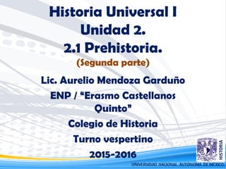 Historia Universal I
Unidad 2.
2.1 Prehistoria.
(Segunda parte)
Lic. Aurelio Mendoza Garduño
ENP / “Erasmo Castellanos
Quinto”
Colegio de Historia
Turno vespertino
2015-2016
 