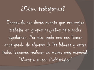 ¿Cómo trabajamos?
  Enseguida nos dimos cuenta que era mejor
    trabajar en grupos pequeños para poder
   ayudarnos. Por eso, cada uno nos fuimos
 encargando de algunas de las labores y entre
todos logramos realizar un museo muy especial:
         “Nuestro museo Prehistórico”
 