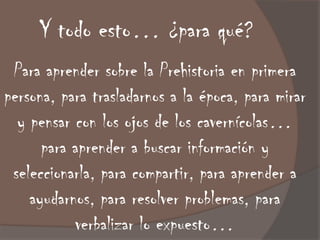 Y todo esto… ¿para qué?
 Para aprender sobre la Prehistoria en primera
persona, para trasladarnos a la época, para mirar
  y pensar con los ojos de los cavernícolas…
      para aprender a buscar información y
 seleccionarla, para compartir, para aprender a
    ayudarnos, para resolver problemas, para
           verbalizar lo expuesto…
 