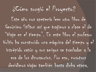 ¿Cómo surgió el Proyecto?
     Este año nos apetecía leer otro libro de
 Gerónimo Stilton así que trajimos a clase el de
 “Viaje en el tiempo”. En este libro el profesor
Voltio ha construido una máquina del tiempo y el
  intrépido ratón y sus amigos se trasladan a la
     era de los dinosaurios. Por eso, nosotros
    decidimos viajar también hasta dicha etapa.
 