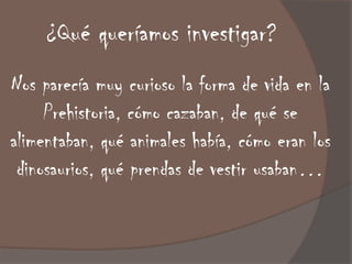 ¿Qué queríamos investigar?
Nos parecía muy curioso la forma de vida en la
     Prehistoria, cómo cazaban, de qué se
alimentaban, qué animales había, cómo eran los
 dinosaurios, qué prendas de vestir usaban…
 