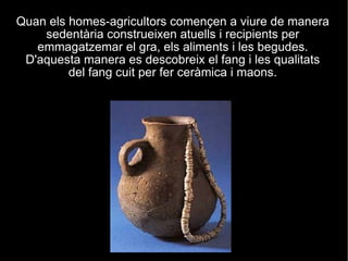 Quan els homes-agricultors començen a viure de manera sedentària construeixen atuells i recipients per emmagatzemar el gra, els aliments i les begudes. D'aquesta manera es descobreix el fang i les qualitats del fang cuit per fer ceràmica i maons. 