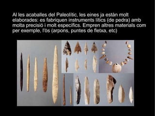 Al les acaballes del Paleolític, les eines ja estàn molt elaborades: es fabriquen instruments lítics (de pedra) amb molta precisió i molt específics. Empren altres materials com per exemple, l'òs (arpons, puntes de fletxa, etc)‏ 