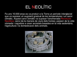 EL  N EOLÍTIC Fa uns 10.000 anys es va produir a la Terra un període interglacial que va suposar un augment gradual de les temperatures i un canvi climàtic. Aquest canvi climàtic va suposar l'anomenada  Revolució Neolítica:  canvi de la manera de viure dels homes; passen de la vida nòmada i caçadora a crear societats basades en la vida sedentària, l'agricultura i la domesticació dels animals. 