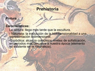 Prehistoria

Pintura

Características:
  La pintura: llega más tarde que la escultura.
  - Naturista: la traducción de la tridimensionalidad a una
  representación bidimensional.
  -Simbólica: alcanza complejos niveles de sofisticación,
  en periodos más cercanos a nuestra época (elemento
  no existente en la naturaleza).
 