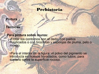 Prehistoria

Pintura

Técnicas

Para pintura sobre muros:
 -Frotar los contornos con el dedo, con palitos
 masticados o con brochitas y esponjas de pluma, pelo o
 musgo.

  -Para el interior de la figura: el polvo del pigmento se
  introducía en huesos horadados, como tubos, para
  soplarlo sobre la superficie rocosa.
 