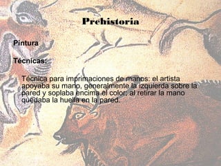 Prehistoria

Pintura

Técnicas:

  Técnica para imprimaciones de manos: el artista
  apoyaba su mano, generalmente la izquierda sobre la
  pared y soplaba encima el color; al retirar la mano
  quedaba la huella en la pared.
 