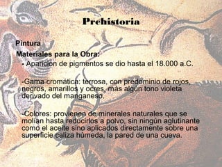 Prehistoria

Pintura
Materiales para la Obra:
  - Aparición de pigmentos se dio hasta el 18.000 a.C.

 -Gama cromática: terrosa, con predominio de rojos,
 negros, amarillos y ocres, más algún tono violeta
 derivado del manganeso.

 -Colores: provienen de minerales naturales que se
 molían hasta reducirlos a polvo, sin ningún aglutinante
 como el aceite sino aplicados directamente sobre una
 superficie caliza húmeda, la pared de una cueva.
 