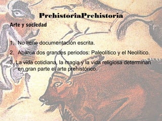 PrehistoriaPrehistoria
Arte y sociedad


1. No tiene documentación escrita.
2. Abarca dos grandes periodos: Paleolítico y el Neolítico.
3. La vida cotidiana, la magia y la vida religiosa determinan
    en gran parte el arte prehistórico.
 