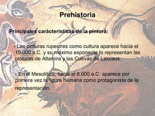 Prehistoria

Principales carácterísticas de la pintura:

 - Las pinturas rupestres como cultura aparece hacia el
  15.000 a.C. y su máximo exponente lo representan las
  pinturas de Altamira y las Cuevas de Lascaux.

  - En el Mesolítico, hacia el 8.000 a.C. aparece por
  primera vez la figura humana como protagonista de la
  representación.
 