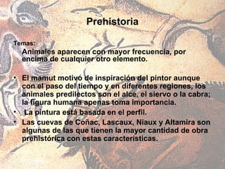 Prehistoria

Temas:
  Animales aparecen con mayor frecuencia, por
  encima de cualquier otro elemento.

• El mamut motivo de inspiración del pintor aunque
  con el paso del tiempo y en diferentes regiones, los
  animales predilectos son el alce, el siervo o la cabra;
  la figura humana apenas toma importancia.
• La pintura está basada en el perfil.
• Las cuevas de Coñac, Lascaux, Niaux y Altamira son
  algunas de las que tienen la mayor cantidad de obra
  prehistórica con estas características.
 