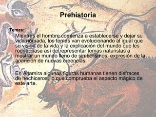 Prehistoria

Temas:
  Mientras el hombre comienza a establecerse y dejar su
  vida nómada, los temas van evolucionando al igual que
  su visión de la vida y la explicación del mundo que les
  rodea; pasa así de representar temas naturistas a
  mostrar un mundo lleno de simbolismos, expresión de la
  aparición de nuevas creencias.

  En Altamira algunas figuras humanas tienen disfraces
  de hechiceros, lo que comprueba el aspecto mágico de
  este arte.
 