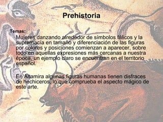 Prehistoria

Temas:
  Mujeres danzando alrededor de símbolos fálicos y la
  supremacía en tamaño y diferenciación de las figuras
  por colores y posiciones comienzan a aparecer, sobre
  todo en aquellas expresiones más cercanas a nuestra
  época, un ejemplo claro se encuentran en el territorio
  español.

  En Altamira algunas figuras humanas tienen disfraces
  de hechiceros, lo que comprueba el aspecto mágico de
  este arte.
 