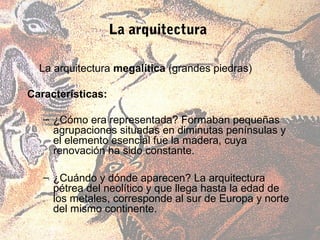 La arquitectura

  La arquitectura megalítica (grandes piedras)

Características:

   – ¿Cómo era representada? Formaban pequeñas
     agrupaciones situadas en diminutas penínsulas y
     el elemento esencial fue la madera, cuya
     renovación ha sido constante.

   – ¿Cuándo y dónde aparecen? La arquitectura
     pétrea del neolítico y que llega hasta la edad de
     los metales, corresponde al sur de Europa y norte
     del mismo continente.
 