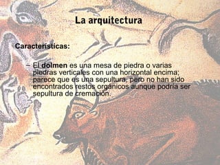 La arquitectura

Características:

   – El dolmen es una mesa de piedra o varias
     piedras verticales con una horizontal encima;
     parece que es una sepultura, pero no han sido
     encontrados restos orgánicos aunque podría ser
     sepultura de cremación.
 