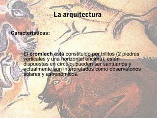 La arquitectura

Características:


   – El cromlech está constituido por trilitos (2 piedras
     verticales y una horizontal encima); están
     dispuestas en círculo; pueden ser santuarios y
     actualmente son interpretados como observatorios
     solares y astronómicos.
 