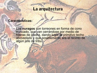 La arquitectura

Características:

   – Los nuragos son torreones en forma de cono
     truncado, que van cerrándose por medio de
     hileras de piedra, dando lugar al primitivo techo
     abovedado y que posiblemente era el recinto de
     algún jefe de tribu.
 