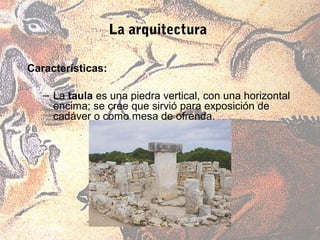 La arquitectura

Características:

   – La taula es una piedra vertical, con una horizontal
     encima; se cree que sirvió para exposición de
     cadáver o como mesa de ofrenda.
 