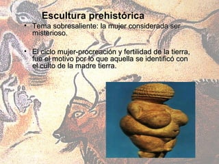 Escultura prehistórica
• Tema sobresaliente: la mujer considerada ser
  misterioso.

• El ciclo mujer-procreación y fertilidad de la tierra,
  fue el motivo por lo que aquella se identificó con
  el culto de la madre tierra.
 