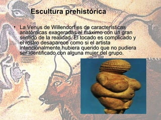 Escultura prehistórica

• La Venus de Willendorf es de características
  anatómicas exageradas al máximo con un gran
  sentido de la realidad. El tocado es complicado y
  el rostro desaparece como si el artista
  intencionalmente hubiera querido que no pudiera
  ser identificado con alguna mujer del grupo.
 