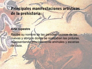 Principales manifestaciones artísticas
de la prehistoria:


Arte rupestre
Recibe su nombre de las paredes rocosas de las
cuevas y abrigos donde se realizaban las pinturas,
representando principalmente animales y escenas
de caza.
 
