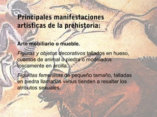 Principales manifestaciones
artísticas de la prehistoria:

Arte mobiliario o mueble.
Figuras y objetos decorativos tallados en hueso,
cuernos de animal o piedra o modelados
toscamente en arcilla.
Figuritas femeninas de pequeño tamaño, talladas
en piedra llamadas venus tienden a resaltar los
atributos sexuales.
 