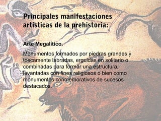 Principales manifestaciones
artísticas de la prehistoria:

Arte Megalítico.
Monumentos formados por piedras grandes y
toscamente labradas, erguidas en solitario o
combinadas para formar una estructura,
levantadas con fines religiosos o bien como
monumentos conmemorativos de sucesos
destacados.
 