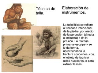 Técnica de Elaboración de
talla. instrumentos.
La talla lítica se refiere
a troceado intencional
de la piedra, por medio
de la percusión (directa
o indirecta) o de la
presión. La materia
prima se esculpe y se
le da forma,
aprovechando la
fractura concoidea, con
el objeto de fabricar
útiles nucleares, o para
extraer lascas.
