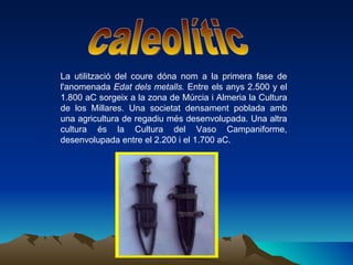 La utilització del coure dóna nom a la primera fase de l'anomenada  Edat dels metalls.  Entre els anys 2.500 y el 1.800 aC sorgeix a la zona de Múrcia i Almeria la Cultura de los Millares. Una societat densament poblada amb una agricultura de regadiu més desenvolupada. Una altra cultura és la Cultura del Vaso Campaniforme, desenvolupada entre el 2.200 i el 1.700 aC. caleolític 