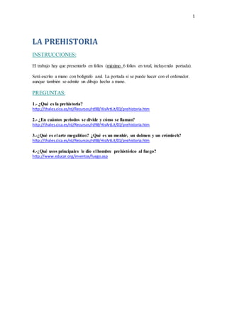 1
LA PREHISTORIA
INSTRUCCIONES:
El trabajo hay que presentarlo en folios (máximo 6 folios en total, incluyendo portada).
Será escrito a mano con bolígrafo azul. La portada sí se puede hacer con el ordenador.
aunque también se admite un dibujo hecho a mano.
PREGUNTAS:
1.- ¿Qué es la prehistoria?
http://thales.cica.es/rd/Recursos/rd98/HisArtLit/01/prehistoria.htm
2.- ¿En cuántos periodos se divide y cómo se llaman?
http://thales.cica.es/rd/Recursos/rd98/HisArtLit/01/prehistoria.htm
3.-¿Qué es el arte megalítico? ¿Qué es un menhir, un dolmen y un crómlech?
http://thales.cica.es/rd/Recursos/rd98/HisArtLit/01/prehistoria.htm
4.-¿Qué usos principales le dio el hombre prehistórico al fuego?
http://www.educar.org/inventos/fuego.asp
 