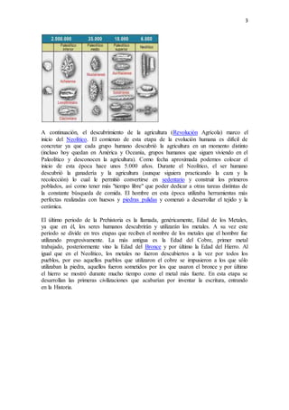 3
A continuación, el descubrimiento de la agricultura (Revolución Agrícola) marco el
inicio del Neolítico. El comienzo de esta etapa de la evolución humana es difícil de
concretar ya que cada grupo humano descubrió la agricultura en un momento distinto
(incluso hoy quedan en América y Oceanía, grupos humanos que siguen viviendo en el
Paleolítico y desconocen la agricultura). Como fecha aproximada podemos colocar el
inicio de esta época hace unos 5.000 años. Durante el Neolítico, el ser humano
descubrió la ganadería y la agricultura (aunque siguiera practicando la caza y la
recolección) lo cual le permitió convertirse en sedentario y construir los primeros
poblados, así como tener más "tiempo libre" que poder dedicar a otras tareas distintas de
la constante búsqueda de comida. El hombre en esta época utilizaba herramientas más
perfectas realizadas con huesos y piedras pulidas y comenzó a desarrollar el tejido y la
cerámica.
El último periodo de la Prehistoria es la llamada, genéricamente, Edad de los Metales,
ya que en él, los seres humanos descubrirán y utilizarán los metales. A su vez este
periodo se divide en tres etapas que reciben el nombre de los metales que el hombre fue
utilizando progresivamente. La más antigua es la Edad del Cobre, primer metal
trabajado, posteriormente vino la Edad del Bronce y por último la Edad del Hierro. Al
igual que en el Neolítico, los metales no fueron descubiertos a la vez por todos los
pueblos, por eso aquellos pueblos que utilizaron el cobre se impusieron a los que sólo
utilizaban la piedra, aquellos fueron sometidos por los que usaron el bronce y por último
el hierro se mostró durante mucho tiempo como el metal más fuerte. En esta etapa se
desarrollan las primeras civilizaciones que acabarían por inventar la escritura, entrando
en la Historia.
 