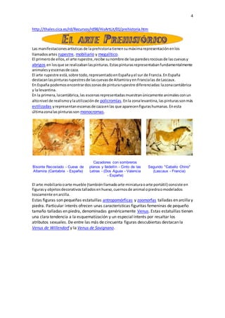 4
http://thales.cica.es/rd/Recursos/rd98/HisArtLit/01/prehistoria.htm
Las manifestacionesartísticasde la prehistoriatienensumáximarepresentaciónenlos
llamadosartes rupestre, mobiliario y megalítico.
El primerode ellos,el arte rupestre,recibe sunombre de lasparedesrocosasde lascuevasy
abrigos en losque se realizabanlaspinturas.Estaspinturasrepresentabanfundamentalmente
animalesyescenasde caza.
El arte rupestre está,sobre todo,representadoenEspañayel sur de Francia.En España
destacanlaspinturasrupestresde lascuevasde Altamirayen Francialas de Lascaux.
En España podemosencontrardoszonasde pinturarupestre diferenciadas:lazonacantábrica
y la levantina.
En la primera,lacantábrica,las escenasrepresentadasmuestranúnicamente animalesconun
altonivel de realismoylautilizaciónde policromías.Enla zonalevantina,laspinturassonmás
estilizadas yrepresentanescenasde cazaenlas que aparecenfigurashumanas.Enesta
últimazonalaspinturasson monocromas.
Bisonte Recostado - Cueva de
Altamira (Cantabria - España)
Cazadores con sombreros
planos y faldellín - Cinto de las
Letras - (Dos Aguas - Valencia
- España)
Segundo "Caballo Chino"
(Lascaux - Francia)
El arte mobiliariooarte mueble (tambiénllamadoarte miniaturaoarte portátil) consiste en
figurasy objetosdecorativostalladosenhueso,cuernosde animal opiedraomodelados
toscamente enarcilla.
Estas figuras son pequeñas estatuillas antropomórficas y zoomorfas talladas en arcilla y
piedra. Particular interés ofrecen unas características figuritas femeninas de pequeño
tamaño talladas en piedra, denominadas genéricamente Venus. Estas estatuillas tienen
una clara tendencia a la esquematización y un especial interés por resaltar los
atributos sexuales. De entre las más de cincuenta figuras descubiertas destacan la
Venus de Willendorf y la Venus de Savignano.
 