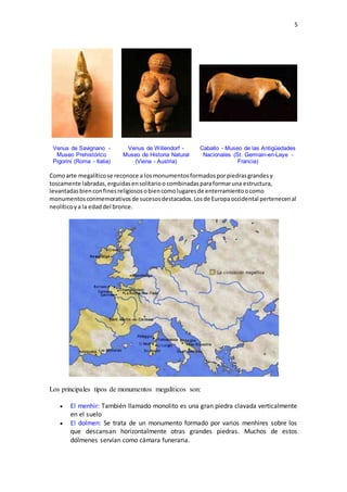 5
Venus de Savignano -
Museo Prehistórico
Pigorini (Roma - Italia)
Venus de Willendorf -
Museo de Historia Natural
(Viena - Austria)
Caballo - Museo de las Antigüedades
Nacionales (St. Germain-en-Laye -
Francia)
Comoarte megalíticose reconoce a losmonumentosformadosporpiedrasgrandesy
toscamente labradas,erguidasensolitarioo combinadasparaformaruna estructura,
levantadasbienconfinesreligiososobiencomolugaresde enterramientoocomo
monumentosconmemorativosde sucesosdestacados.Losde Europaoccidental pertenecenal
neolíticoya la edaddel bronce.
Los principales tipos de monumentos megalíticos son:
 El menhir: También llamado monolito es una gran piedra clavada verticalmente
en el suelo
 El dolmen: Se trata de un monumento formado por varios menhires sobre los
que descansan horizontalmente otras grandes piedras. Muchos de estos
dólmenes servían como cámara funeraria.
 