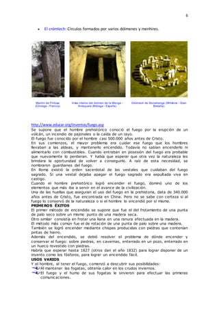 6
 El crómlech: Círculos formados por varios dólmenes y menhires.
Menhir de Filitosa
(Córcega - Francia)
Vista interior del dolmen de la Menga -
Antequera (Málaga - España)
Crómlech de Stonehenge (Wiltshire - Gran
Bretaña)
http://www.educar.org/inventos/fuego.asp
Se supone que el hombre prehistórico conoció el fuego por la erupción de un
volcán, un incendio de pajonales o la caída de un rayo.
El fuego fue conocido por el hombre casi 500.000 años antes de Cristo.
En sus comienzos, el mayor problema era cuidar ese fuego que los hombres
llevaban a las aldeas, y mantenerlo encendido. Todavía no sabían encenderlo ni
alimentarlo con combustibles. Cuando entraban en posesión del fuego era probable
que nuevamente lo perdieran. Y había que esperar que otra vez la naturaleza les
brindara la oportunidad de volver a conseguirlo. A raíz de esta necesidad, se
nombraron guardianes del fuego.
En Roma existió la orden sacerdotal de las vestales que cuidaban del fuego
sagrado. Si una vestal dejaba apagar el fuego sagrado era sepultada viva en
castigo.
Cuando el hombre prehistórico logró encender el fuego, dominó uno de los
elementos que más iba a servir en el avance de la civilización.
Una de las huellas que aseguran el uso del fuego en la prehistoria, data de 340.000
años antes de Cristo, fue encontrada en China. Pero no se sabe con certeza si al
fuego lo conservó de la naturaleza o si el hombre lo encendió por sí mismo.
PRIMEROS ÉXITOS
El primer método de encendido se supone que fue el del frotamiento de una punta
de palo seco sobre un mismo punto de una madera seca.
Otro similar consistía en frotar una liana en una ranura efectuada en la madera.
El método más común fue el de rotación de una punta de palo sobre una madera.
También se logró encender mediante chispas producidas con piedras que contenían
piritas de hierro.
Además del encendido, se debió resolver el problema de dónde encender y
conservar el fuego: sobre piedras, en cavernas, enterrado en un pozo, enterrado en
un hueco revestido con piedras.
Habría que esperar hasta 1827 (otros dan el año 1832) para lograr disponer de un
invento como los fósforos, para lograr un encendido fácil.
USOS VARIOS
Y el hombre, al tener el fuego, comenzó a descubrir sus posibilidades:
Al mantener las fogatas, obtenía calor en los crudos inviernos.
El fuego y el humo de sus fogatas le sirvieron para efectuar las primeras
comunicaciones.
 