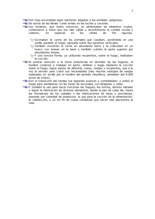 7
Con teas encendidas logró mantener alejados a los animales peligrosos.
Se servía de las llamas como armas en las luchas y cacerías.
Los hombres, que hasta entonces, se alimentaban de alimentos crudos,
comenzaron a notar que era más cálida y reconfortante la comida cocida y
caliente, en especial en los climas de frío riguroso.
Cocinaban la carne de los animales que cazaban, poniéndola en una
varilla paralela al fuego, apoyada sobre dos parantes verticales.
También envolvían la carne en abundante barro y la colocaban en un
hueco con brasas en la base y también cubrían la parte superior por
abundantes brasas.
Y una tercera forma, ya utilizando recipientes, sobre el fuego, realizaban
la cocción.
Al prestar atención a la tierra endurecida en derredor de las fogatas, el
hombre comenzó a trabajar en barro, moldear y luego mediante la cocción
sobre el fuego, lograr piezas de alfarería, vasos, vasijas y recipientes, que a la
vez le servían para cubrir sus necesidades (Hay muchos vestigios de vasijas
realizadas en arcilla por el hombre del período mesolítico, alrededor del 8.000
antes de Cristo).
Con el transcurrir del tiempo fue logrando avances y comodidades; y utilizó el
fuego para alumbrarse en las horas de oscuridad, con lámparas y velas.
Y también lo usó para hacer funcionar las fraguas, los hornos, derretir metales
y lograr la fabricación de diversos elementos, desde el pan de cada día, hasta
las herraduras de los caballos o las fabricaciones de lozas y porcelanas,
pasando por variedad de productos. lo usa para la cocción de la alimentación,
la calefacción, y un sin fin de cosas cotidianas que hacen más placentera la
vida.
 