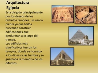 Arquitectura EgipciaEsta dirigido principalmente por los deseos de los distintos faraones , se uso la piedra ya que todos buscaban construir edificaciones que perduraran a lo largo del tiempo.Los edificios más significativos fueron los templos, donde se honraba a los dioses y las tumbas y se guardaba la memoria de los difuntos. 