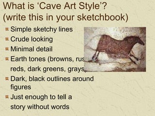 What is ‘Cave Art Style’? (write this in your sketchbook)Simple sketchy linesCrude lookingMinimal detailEarth tones (browns, rusty    reds, dark greens, grays)Dark, black outlines around figuresJust enough to tell a 	story without words