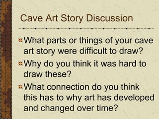 What parts or things of your cave art story were difficult to draw? Why do you think it was hard to draw these?What connection do you think this has to why art has developed and changed over time?Cave Art Story Discussion