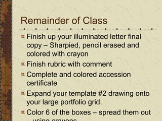 Remainder of ClassFinish up your illuminated letter final copy – Sharpied, pencil erased and colored with crayonFinish rubric with commentComplete and colored accession certificateExpand your template #2 drawing onto your large portfolio grid.Color 6 of the boxes – spread them out – using crayons