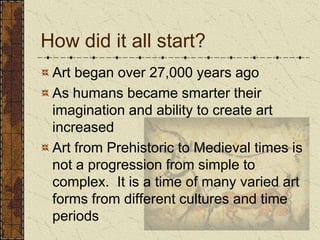 How did it all start?Art began over 27,000 years agoAs humans became smarter their imagination and ability to create art increasedArt from Prehistoric to Medieval times is not a progression from simple to complex.  It is a time of many varied art forms from different cultures and time periods