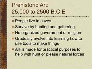Prehistoric Art: 25,000 to 2500 B.C.EPeople live in cavesSurvive by hunting and gatheringNo organized government or religionGradually evolve into learning how to use tools to make thingsArt is made for practical purposes to help with hunt or please natural forces