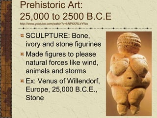 Prehistoric Art: 25,000 to 2500 B.C.Ehttp://www.youtube.com/watch?v=kNP6XRLbYWoSCULPTURE: Bone, ivory and stone figurinesMade figures to please natural forces like wind, animals and stormsEx: Venus of Willendorf, Europe, 25,000 B.C.E., Stone