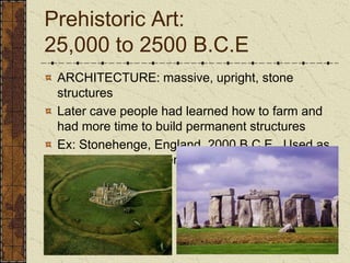 Prehistoric Art: 25,000 to 2500 B.C.EARCHITECTURE: massive, upright, stone structures Later cave people had learned how to farm and had more time to build permanent structuresEx: Stonehenge, England, 2000 B.C.E.  Used as an astronomical calendar