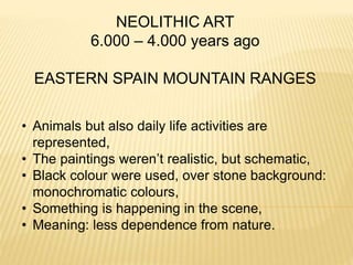 NEOLITHIC ART
6.000 – 4.000 years ago
EASTERN SPAIN MOUNTAIN RANGES
• Animals but also daily life activities are
represented,
• The paintings weren’t realistic, but schematic,
• Black colour were used, over stone background:
monochromatic colours,
• Something is happening in the scene,
• Meaning: less dependence from nature.
 